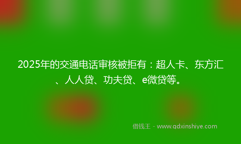 2025年的交通电话审核被拒有：超人卡、东方汇、人人贷、功夫贷、e微贷等。