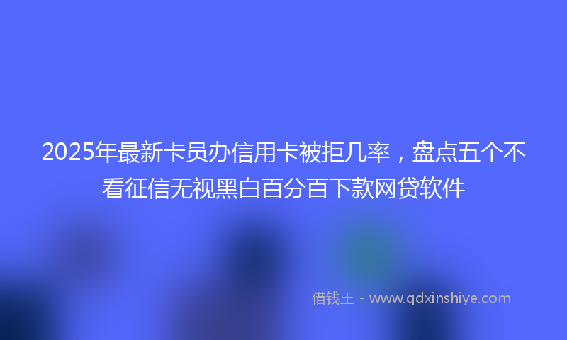 2025年最新卡员办信用卡被拒几率，盘点五个不看征信无视黑白百分百下款网贷软件