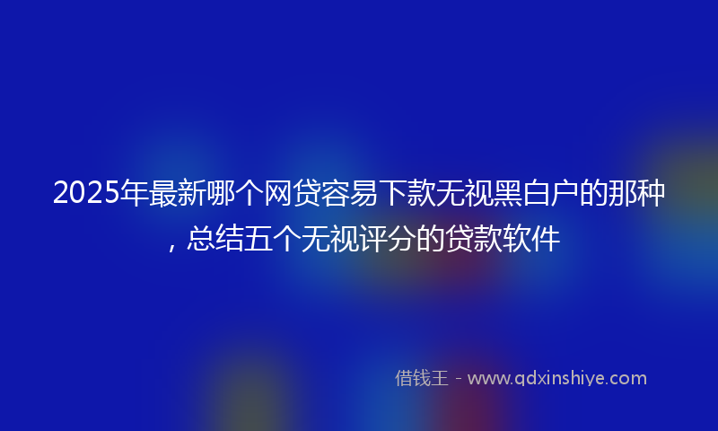 2025年最新哪个网贷容易下款无视黑白户的那种，总结五个无视评分的贷款软件