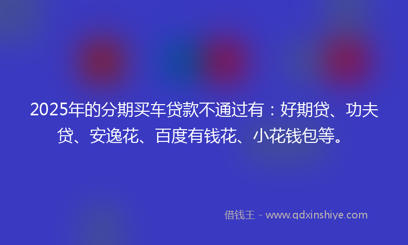 2025年的分期买车贷款不通过有：好期贷、功夫贷、安逸花、百度有钱花、小花钱包等。