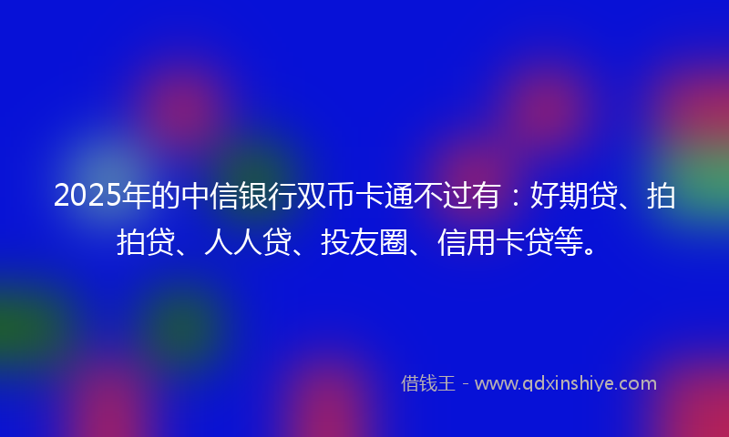2025年的中信银行双币卡通不过有：好期贷、拍拍贷、人人贷、投友圈、信用卡贷等。