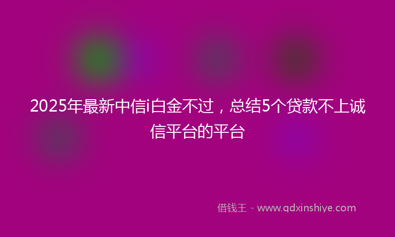 2025年最新中信i白金不过，总结5个贷款不上诚信平台的平台