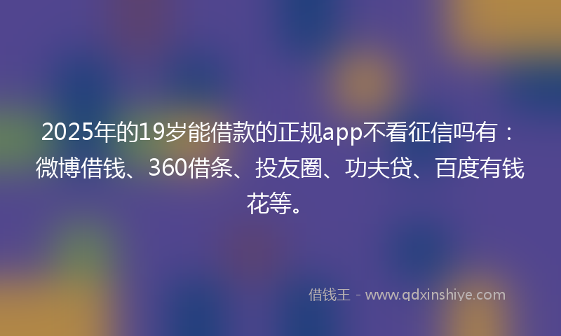 2025年的19岁能借款的正规app不看征信吗有：微博借钱、360借条、投友圈、功夫贷、百度有钱花等。