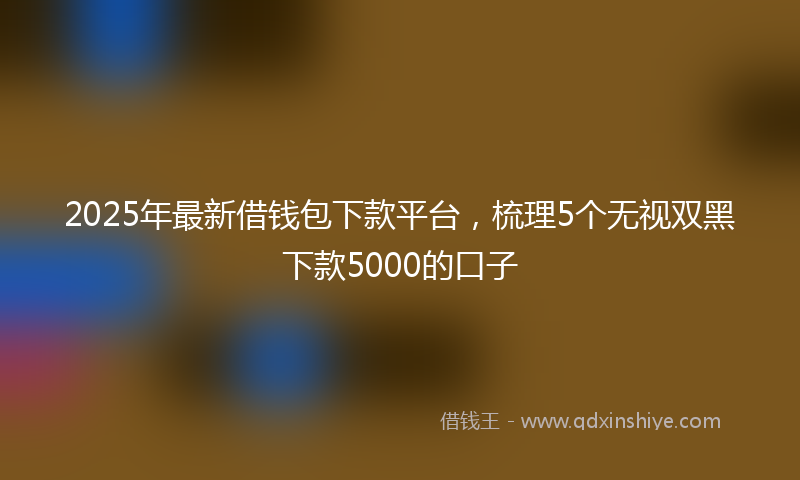 2025年最新借钱包下款平台，梳理5个无视双黑下款5000的口子