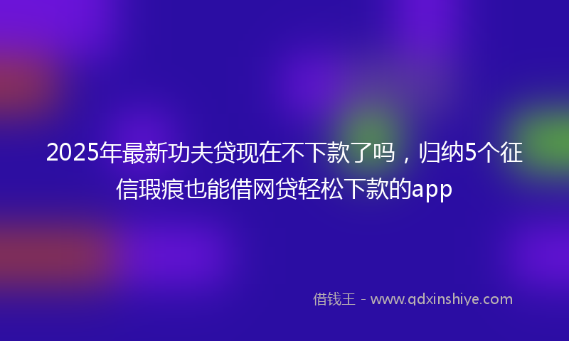 2025年最新功夫贷现在不下款了吗，归纳5个征信瑕疵也能借网贷轻松下款的app
