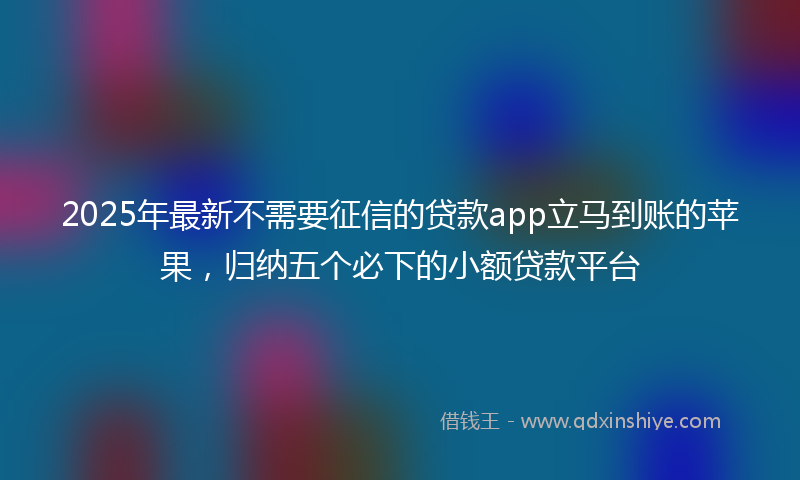 2025年最新不需要征信的贷款app立马到账的苹果，归纳五个必下的小额贷款平台