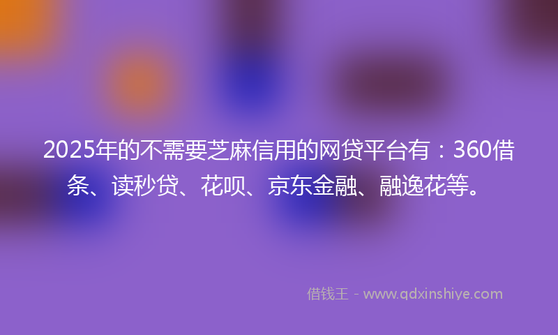 2025年的不需要芝麻信用的网贷平台有：360借条、读秒贷、花呗、京东金融、融逸花等。