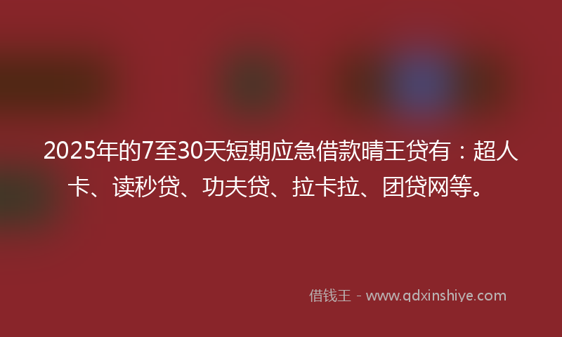 2025年的7至30天短期应急借款晴王贷有：超人卡、读秒贷、功夫贷、拉卡拉、团贷网等。