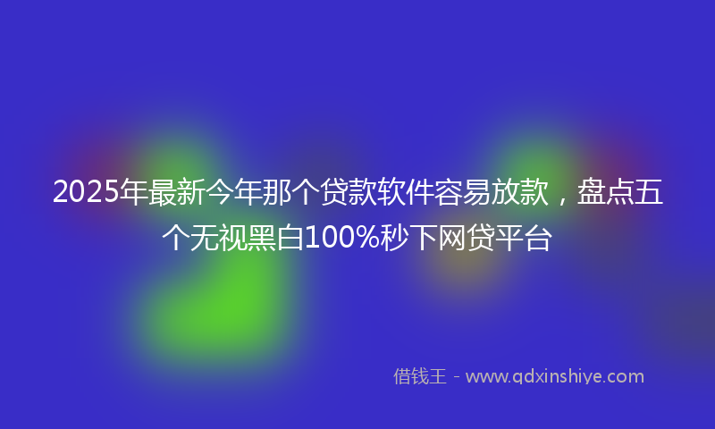 2025年最新今年那个贷款软件容易放款，盘点五个无视黑白100%秒下网贷平台