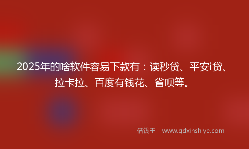 2025年的啥软件容易下款有：读秒贷、平安i贷、拉卡拉、百度有钱花、省呗等。