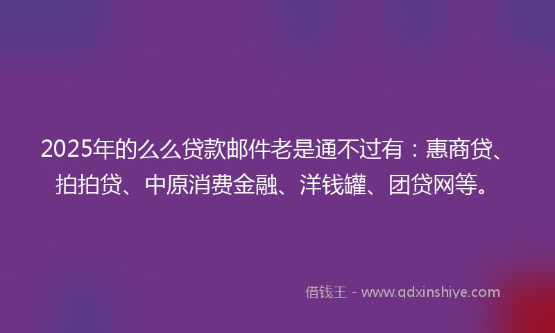 2025年的么么贷款邮件老是通不过有：惠商贷、拍拍贷、中原消费金融、洋钱罐、团贷网等。