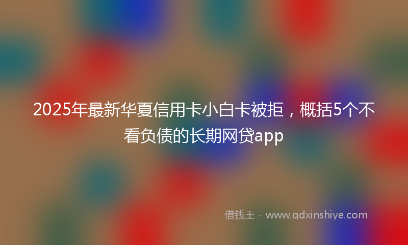 2025年最新华夏信用卡小白卡被拒，概括5个不看负债的长期网贷app