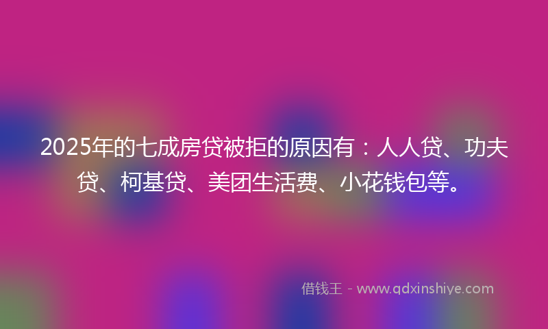 2025年的七成房贷被拒的原因有：人人贷、功夫贷、柯基贷、美团生活费、小花钱包等。