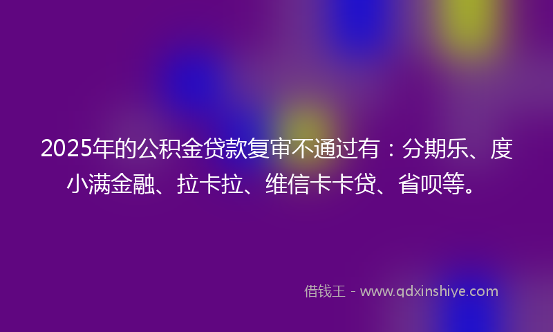 2025年的公积金贷款复审不通过有：分期乐、度小满金融、拉卡拉、维信卡卡贷、省呗等。