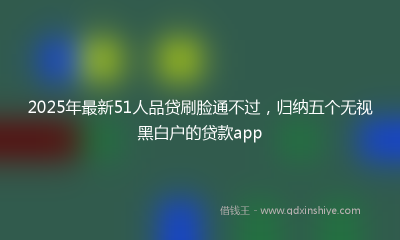 2025年最新51人品贷刷脸通不过，归纳五个无视黑白户的贷款app