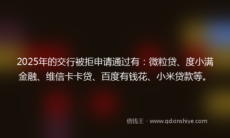 2025年的交行被拒申请通过有：微粒贷、度小满金融、维信卡卡贷、百度有钱花、小米贷款等。