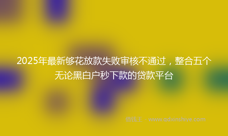 2025年最新够花放款失败审核不通过，整合五个无论黑白户秒下款的贷款平台