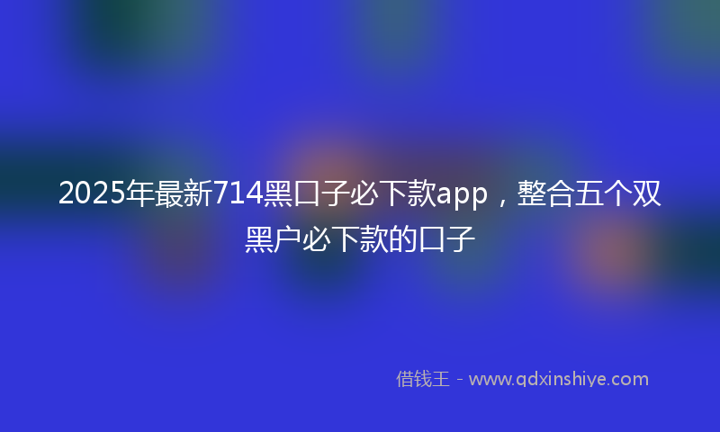 2025年最新714黑口子必下款app，整合五个双黑户必下款的口子