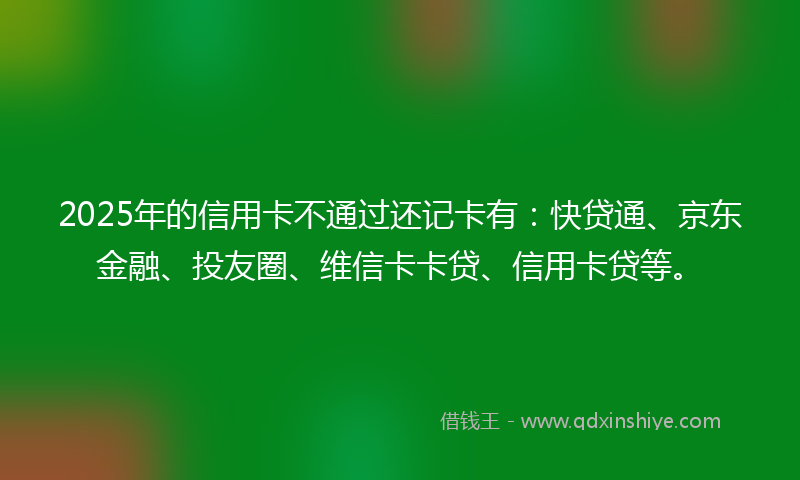 2025年的信用卡不通过还记卡有：快贷通、京东金融、投友圈、维信卡卡贷、信用卡贷等。
