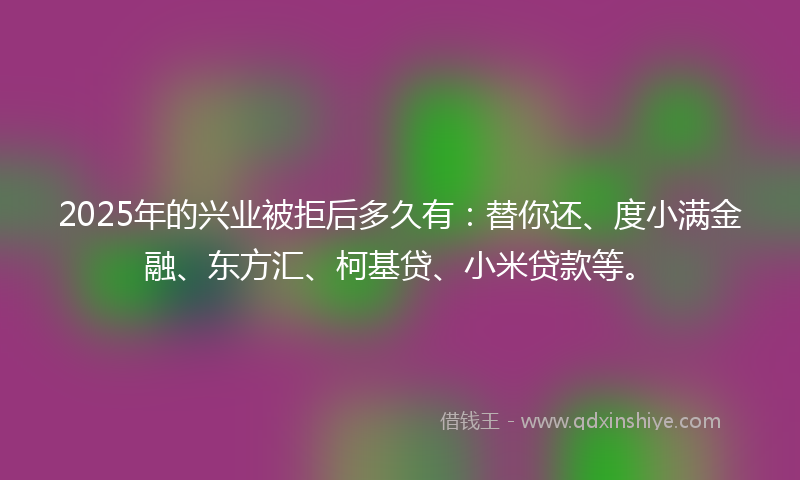 2025年的兴业被拒后多久有：替你还、度小满金融、东方汇、柯基贷、小米贷款等。
