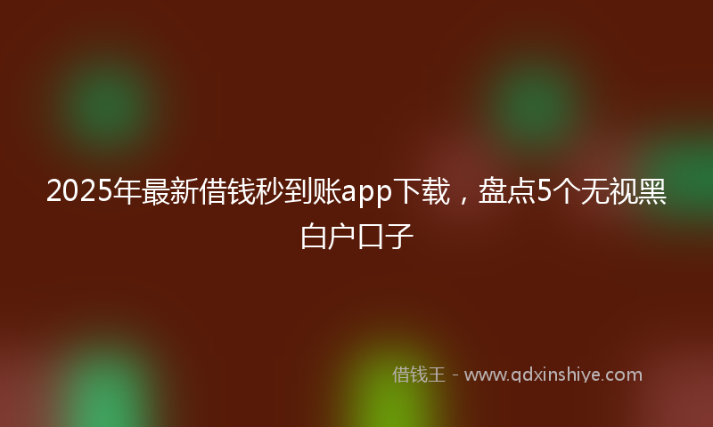 2025年最新借钱秒到账app下载，盘点5个无视黑白户口子