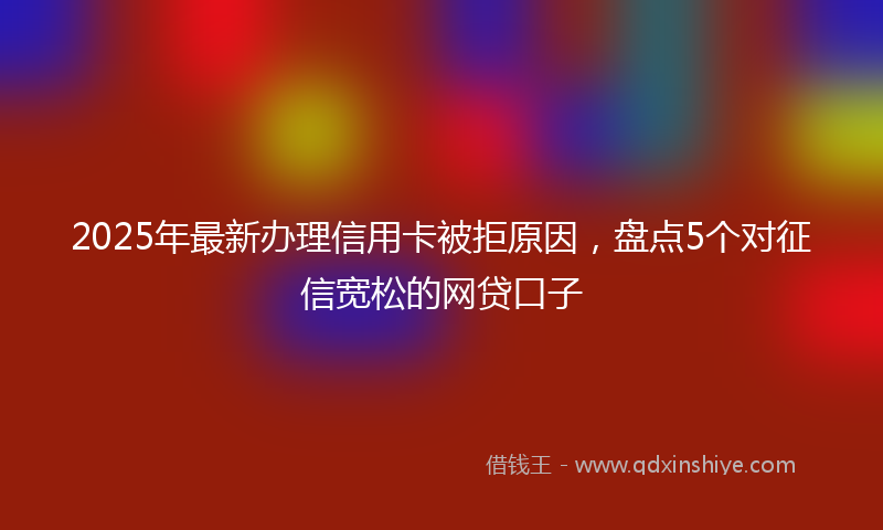 2025年最新办理信用卡被拒原因，盘点5个对征信宽松的网贷口子