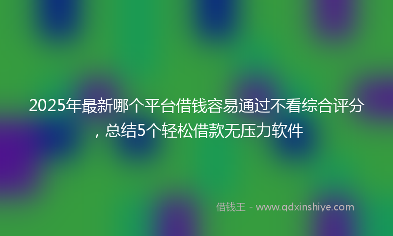 2025年最新哪个平台借钱容易通过不看综合评分，总结5个轻松借款无压力软件