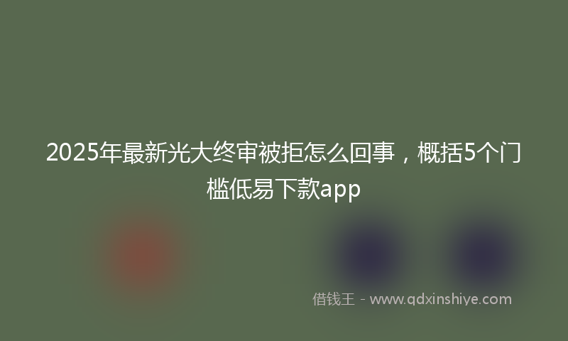 2025年最新光大终审被拒怎么回事，概括5个门槛低易下款app