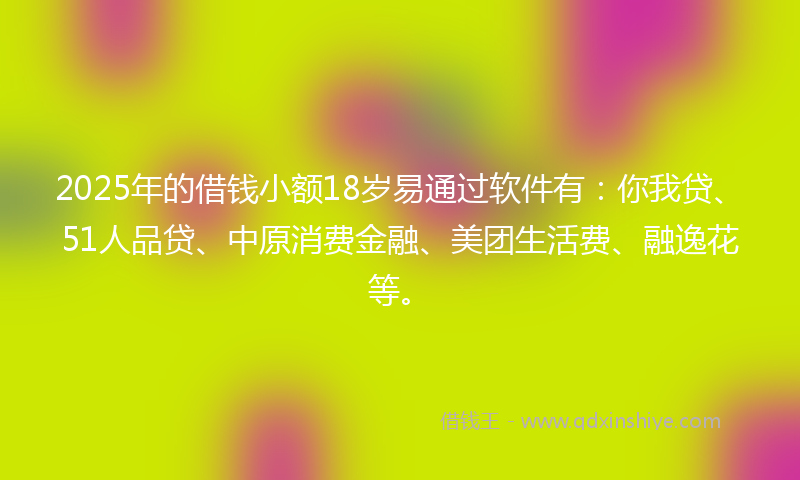 2025年的借钱小额18岁易通过软件有：你我贷、51人品贷、中原消费金融、美团生活费、融逸花等。