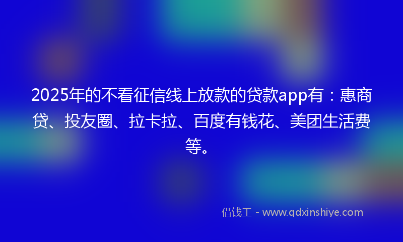 2025年的不看征信线上放款的贷款app有：惠商贷、投友圈、拉卡拉、百度有钱花、美团生活费等。