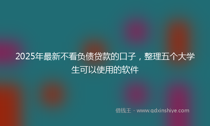 2025年最新不看负债贷款的口子，整理五个大学生可以使用的软件