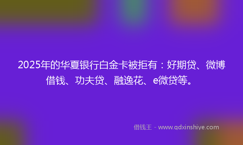 2025年的华夏银行白金卡被拒有：好期贷、微博借钱、功夫贷、融逸花、e微贷等。