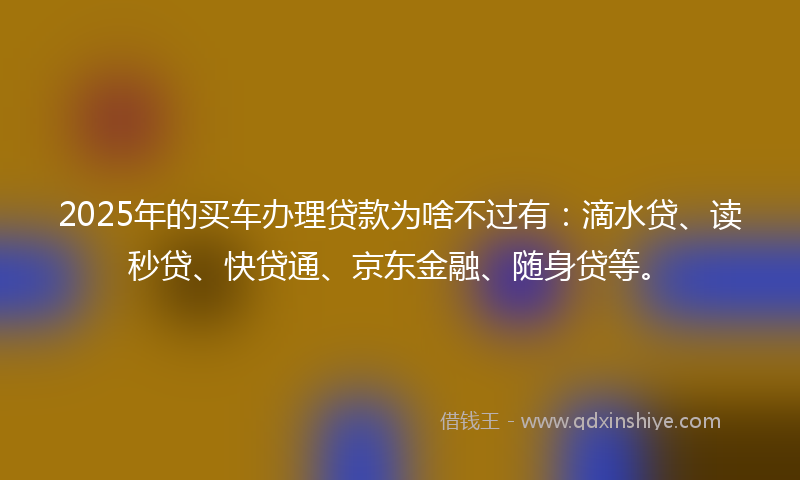 2025年的买车办理贷款为啥不过有：滴水贷、读秒贷、快贷通、京东金融、随身贷等。