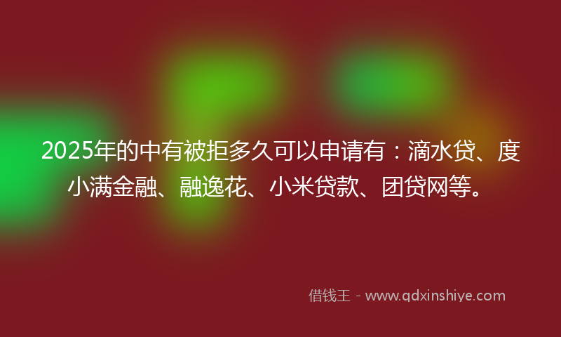 2025年的中有被拒多久可以申请有：滴水贷、度小满金融、融逸花、小米贷款、团贷网等。