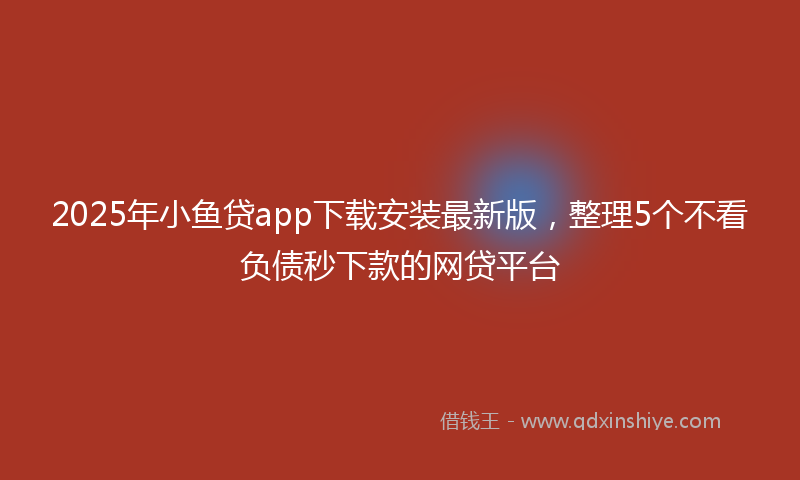 2025年小鱼贷app下载安装最新版，整理5个不看负债秒下款的网贷平台