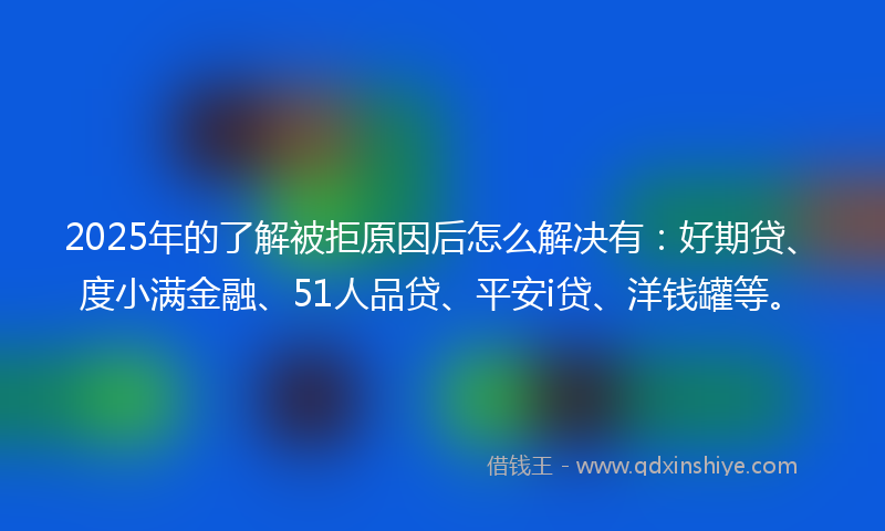 2025年的了解被拒原因后怎么解决有：好期贷、度小满金融、51人品贷、平安i贷、洋钱罐等。