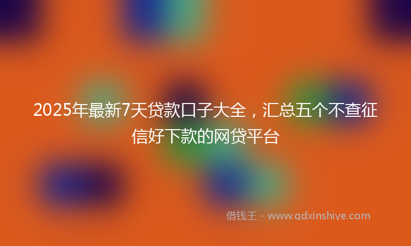 2025年最新7天贷款口子大全，汇总五个不查征信好下款的网贷平台