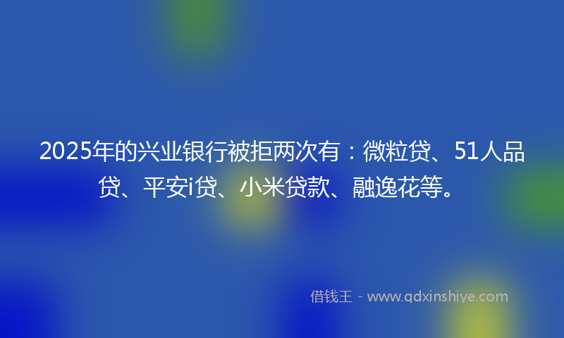 2025年的兴业银行被拒两次有：微粒贷、51人品贷、平安i贷、小米贷款、融逸花等。