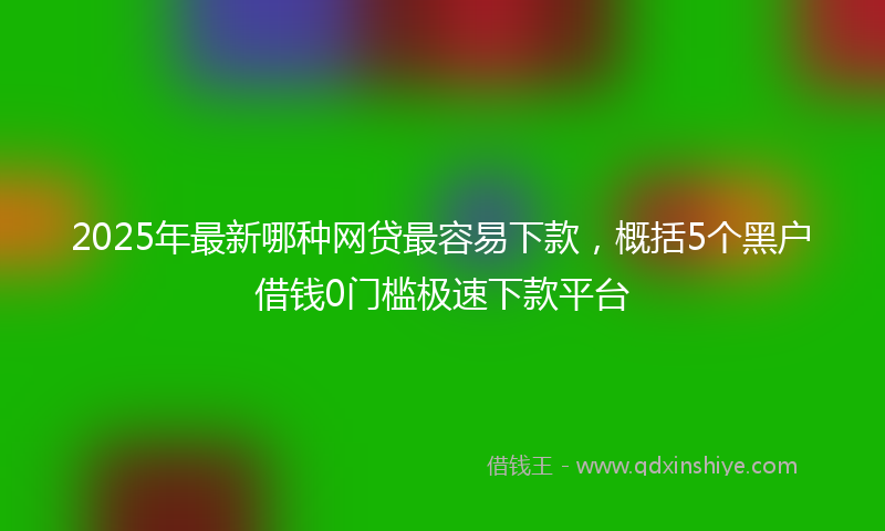 2025年最新哪种网贷最容易下款，概括5个黑户借钱0门槛极速下款平台