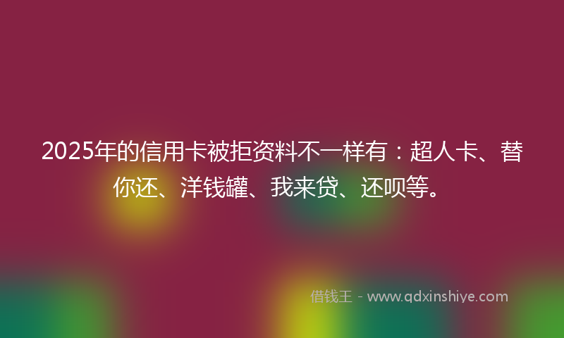 2025年的信用卡被拒资料不一样有：超人卡、替你还、洋钱罐、我来贷、还呗等。