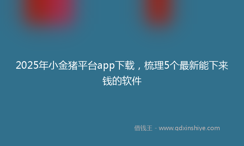2025年小金猪平台app下载，梳理5个最新能下来钱的软件