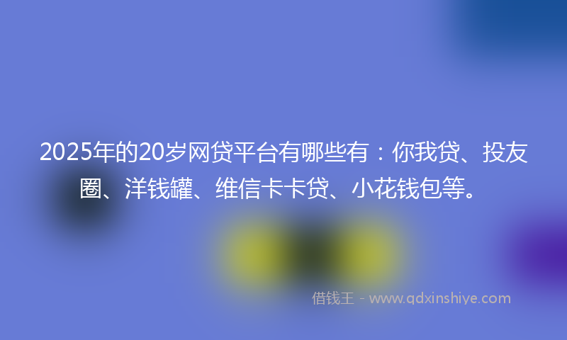 2025年的20岁网贷平台有哪些有：你我贷、投友圈、洋钱罐、维信卡卡贷、小花钱包等。