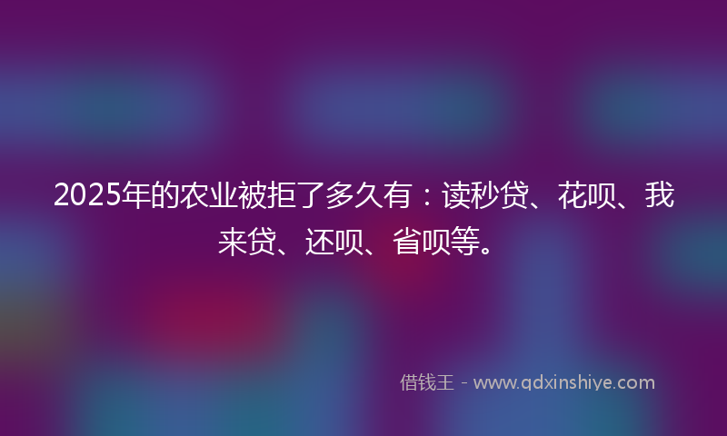 2025年的农业被拒了多久有：读秒贷、花呗、我来贷、还呗、省呗等。