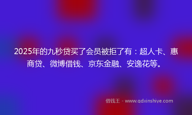 2025年的九秒贷买了会员被拒了有：超人卡、惠商贷、微博借钱、京东金融、安逸花等。
