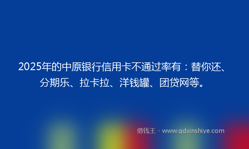 2025年的中原银行信用卡不通过率有：替你还、分期乐、拉卡拉、洋钱罐、团贷网等。