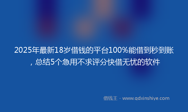 2025年最新18岁借钱的平台100%能借到秒到账，总结5个急用不求评分快借无忧的软件