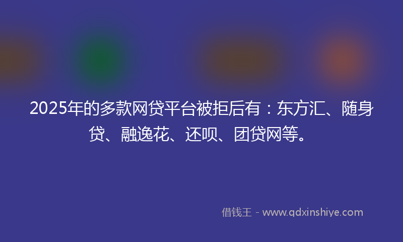2025年的多款网贷平台被拒后有：东方汇、随身贷、融逸花、还呗、团贷网等。