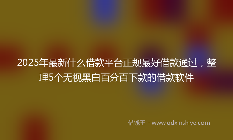 2025年最新什么借款平台正规最好借款通过，整理5个无视黑白百分百下款的借款软件