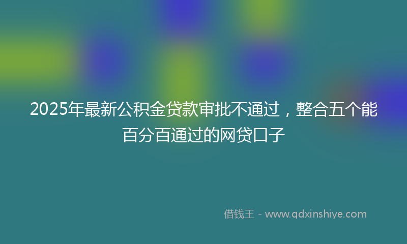 2025年最新公积金贷款审批不通过，整合五个能百分百通过的网贷口子