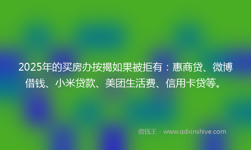 2025年的买房办按揭如果被拒有：惠商贷、微博借钱、小米贷款、美团生活费、信用卡贷等。